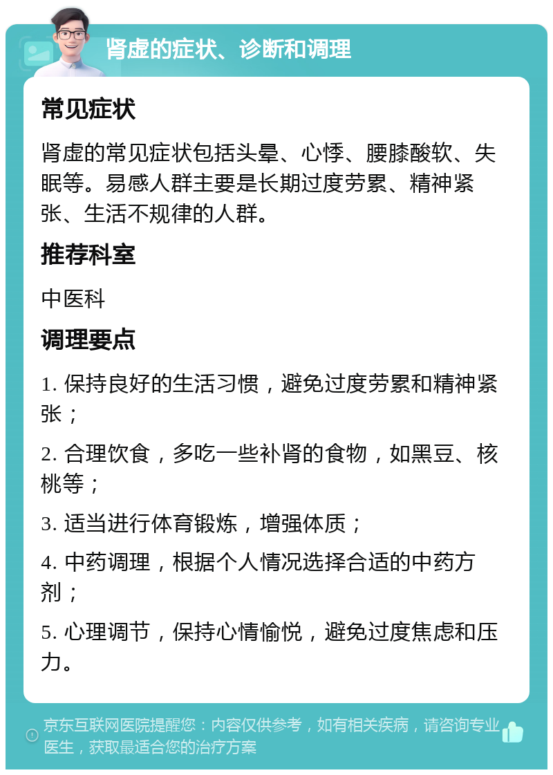 肾虚的症状、诊断和调理 常见症状 肾虚的常见症状包括头晕、心悸、腰膝酸软、失眠等。易感人群主要是长期过度劳累、精神紧张、生活不规律的人群。 推荐科室 中医科 调理要点 1. 保持良好的生活习惯，避免过度劳累和精神紧张； 2. 合理饮食，多吃一些补肾的食物，如黑豆、核桃等； 3. 适当进行体育锻炼，增强体质； 4. 中药调理，根据个人情况选择合适的中药方剂； 5. 心理调节，保持心情愉悦，避免过度焦虑和压力。