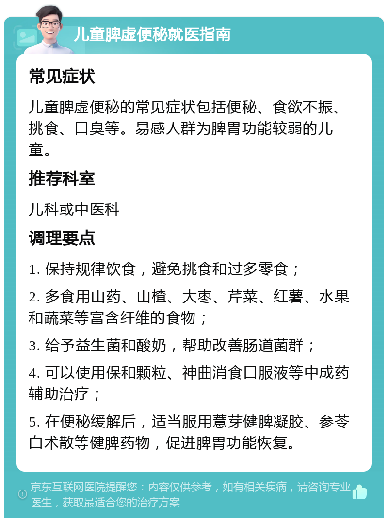 儿童脾虚便秘就医指南 常见症状 儿童脾虚便秘的常见症状包括便秘、食欲不振、挑食、口臭等。易感人群为脾胃功能较弱的儿童。 推荐科室 儿科或中医科 调理要点 1. 保持规律饮食，避免挑食和过多零食； 2. 多食用山药、山楂、大枣、芹菜、红薯、水果和蔬菜等富含纤维的食物； 3. 给予益生菌和酸奶，帮助改善肠道菌群； 4. 可以使用保和颗粒、神曲消食口服液等中成药辅助治疗； 5. 在便秘缓解后，适当服用薏芽健脾凝胶、参苓白术散等健脾药物，促进脾胃功能恢复。