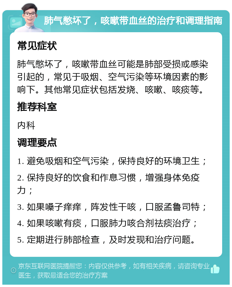 肺气憋坏了，咳嗽带血丝的治疗和调理指南 常见症状 肺气憋坏了，咳嗽带血丝可能是肺部受损或感染引起的，常见于吸烟、空气污染等环境因素的影响下。其他常见症状包括发烧、咳嗽、咳痰等。 推荐科室 内科 调理要点 1. 避免吸烟和空气污染，保持良好的环境卫生； 2. 保持良好的饮食和作息习惯，增强身体免疫力； 3. 如果嗓子痒痒，阵发性干咳，口服孟鲁司特； 4. 如果咳嗽有痰，口服肺力咳合剂祛痰治疗； 5. 定期进行肺部检查，及时发现和治疗问题。