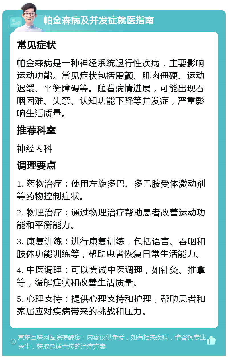 帕金森病及并发症就医指南 常见症状 帕金森病是一种神经系统退行性疾病，主要影响运动功能。常见症状包括震颤、肌肉僵硬、运动迟缓、平衡障碍等。随着病情进展，可能出现吞咽困难、失禁、认知功能下降等并发症，严重影响生活质量。 推荐科室 神经内科 调理要点 1. 药物治疗：使用左旋多巴、多巴胺受体激动剂等药物控制症状。 2. 物理治疗：通过物理治疗帮助患者改善运动功能和平衡能力。 3. 康复训练：进行康复训练，包括语言、吞咽和肢体功能训练等，帮助患者恢复日常生活能力。 4. 中医调理：可以尝试中医调理，如针灸、推拿等，缓解症状和改善生活质量。 5. 心理支持：提供心理支持和护理，帮助患者和家属应对疾病带来的挑战和压力。