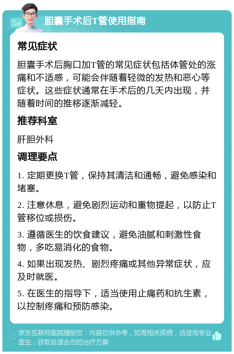 胆囊手术后T管使用指南 常见症状 胆囊手术后胸口加T管的常见症状包括体管处的涨痛和不适感，可能会伴随着轻微的发热和恶心等症状。这些症状通常在手术后的几天内出现，并随着时间的推移逐渐减轻。 推荐科室 肝胆外科 调理要点 1. 定期更换T管，保持其清洁和通畅，避免感染和堵塞。 2. 注意休息，避免剧烈运动和重物提起，以防止T管移位或损伤。 3. 遵循医生的饮食建议，避免油腻和刺激性食物，多吃易消化的食物。 4. 如果出现发热、剧烈疼痛或其他异常症状，应及时就医。 5. 在医生的指导下，适当使用止痛药和抗生素，以控制疼痛和预防感染。