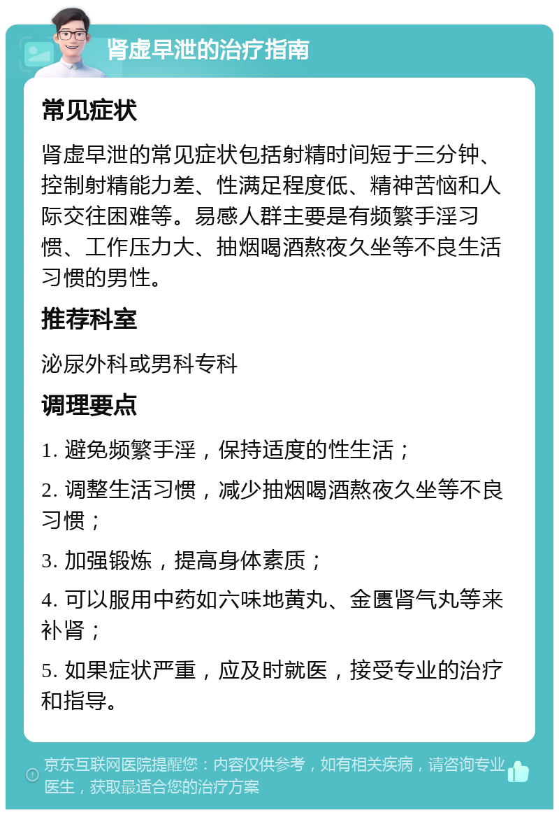 肾虚早泄的治疗指南 常见症状 肾虚早泄的常见症状包括射精时间短于三分钟、控制射精能力差、性满足程度低、精神苦恼和人际交往困难等。易感人群主要是有频繁手淫习惯、工作压力大、抽烟喝酒熬夜久坐等不良生活习惯的男性。 推荐科室 泌尿外科或男科专科 调理要点 1. 避免频繁手淫，保持适度的性生活； 2. 调整生活习惯，减少抽烟喝酒熬夜久坐等不良习惯； 3. 加强锻炼，提高身体素质； 4. 可以服用中药如六味地黄丸、金匮肾气丸等来补肾； 5. 如果症状严重，应及时就医，接受专业的治疗和指导。