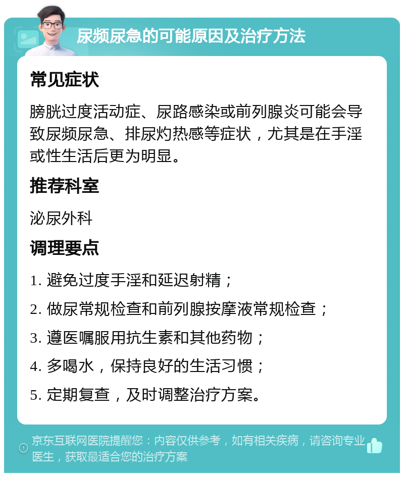 尿频尿急的可能原因及治疗方法 常见症状 膀胱过度活动症、尿路感染或前列腺炎可能会导致尿频尿急、排尿灼热感等症状，尤其是在手淫或性生活后更为明显。 推荐科室 泌尿外科 调理要点 1. 避免过度手淫和延迟射精； 2. 做尿常规检查和前列腺按摩液常规检查； 3. 遵医嘱服用抗生素和其他药物； 4. 多喝水，保持良好的生活习惯； 5. 定期复查，及时调整治疗方案。