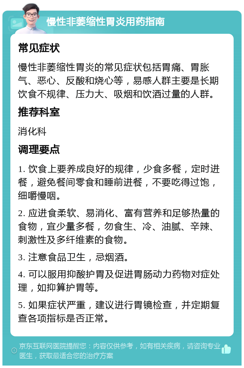 慢性非萎缩性胃炎用药指南 常见症状 慢性非萎缩性胃炎的常见症状包括胃痛、胃胀气、恶心、反酸和烧心等，易感人群主要是长期饮食不规律、压力大、吸烟和饮酒过量的人群。 推荐科室 消化科 调理要点 1. 饮食上要养成良好的规律，少食多餐，定时进餐，避免餐间零食和睡前进餐，不要吃得过饱，细嚼慢咽。 2. 应进食柔软、易消化、富有营养和足够热量的食物，宜少量多餐，勿食生、冷、油腻、辛辣、刺激性及多纤维素的食物。 3. 注意食品卫生，忌烟酒。 4. 可以服用抑酸护胃及促进胃肠动力药物对症处理，如抑算护胃等。 5. 如果症状严重，建议进行胃镜检查，并定期复查各项指标是否正常。