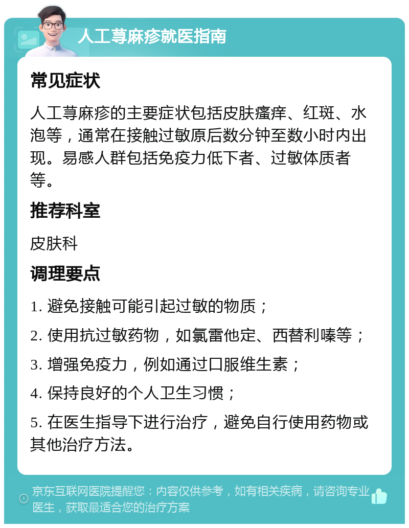 人工荨麻疹就医指南 常见症状 人工荨麻疹的主要症状包括皮肤瘙痒、红斑、水泡等，通常在接触过敏原后数分钟至数小时内出现。易感人群包括免疫力低下者、过敏体质者等。 推荐科室 皮肤科 调理要点 1. 避免接触可能引起过敏的物质； 2. 使用抗过敏药物，如氯雷他定、西替利嗪等； 3. 增强免疫力，例如通过口服维生素； 4. 保持良好的个人卫生习惯； 5. 在医生指导下进行治疗，避免自行使用药物或其他治疗方法。