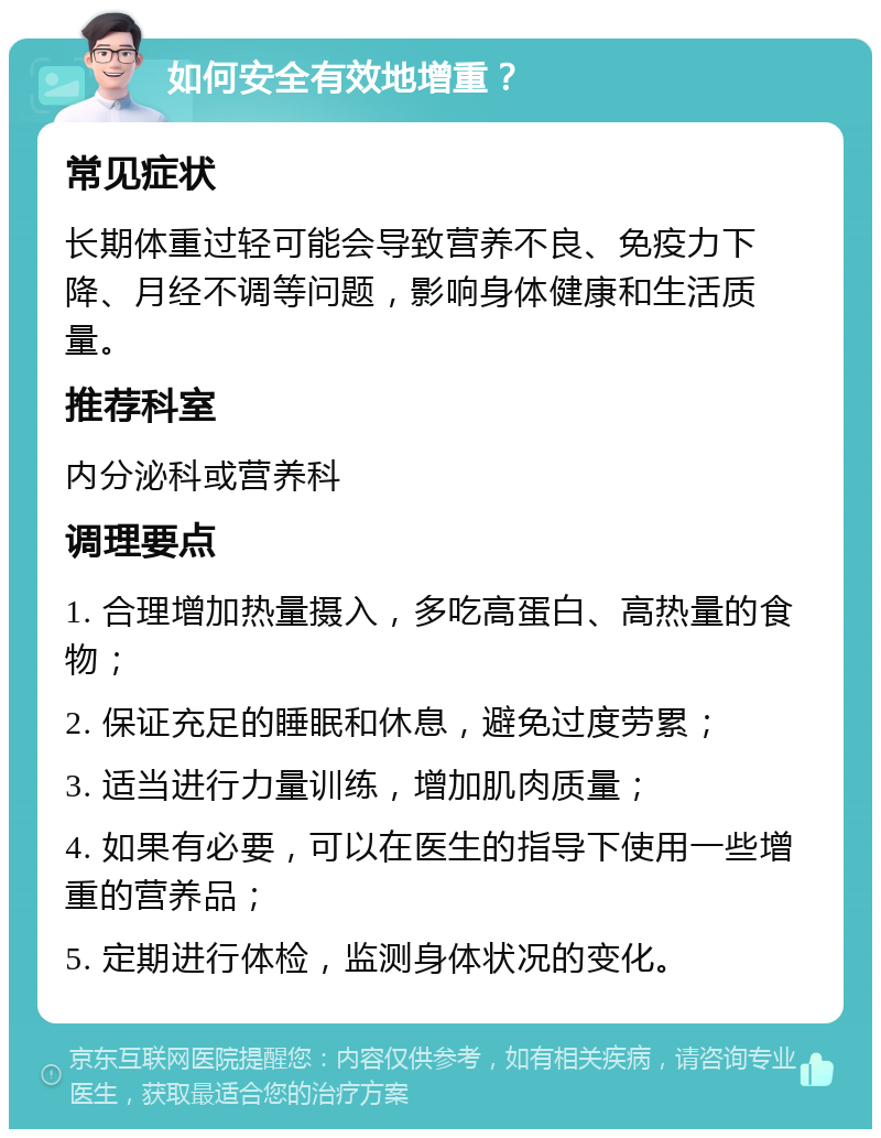 如何安全有效地增重？ 常见症状 长期体重过轻可能会导致营养不良、免疫力下降、月经不调等问题，影响身体健康和生活质量。 推荐科室 内分泌科或营养科 调理要点 1. 合理增加热量摄入，多吃高蛋白、高热量的食物； 2. 保证充足的睡眠和休息，避免过度劳累； 3. 适当进行力量训练，增加肌肉质量； 4. 如果有必要，可以在医生的指导下使用一些增重的营养品； 5. 定期进行体检，监测身体状况的变化。