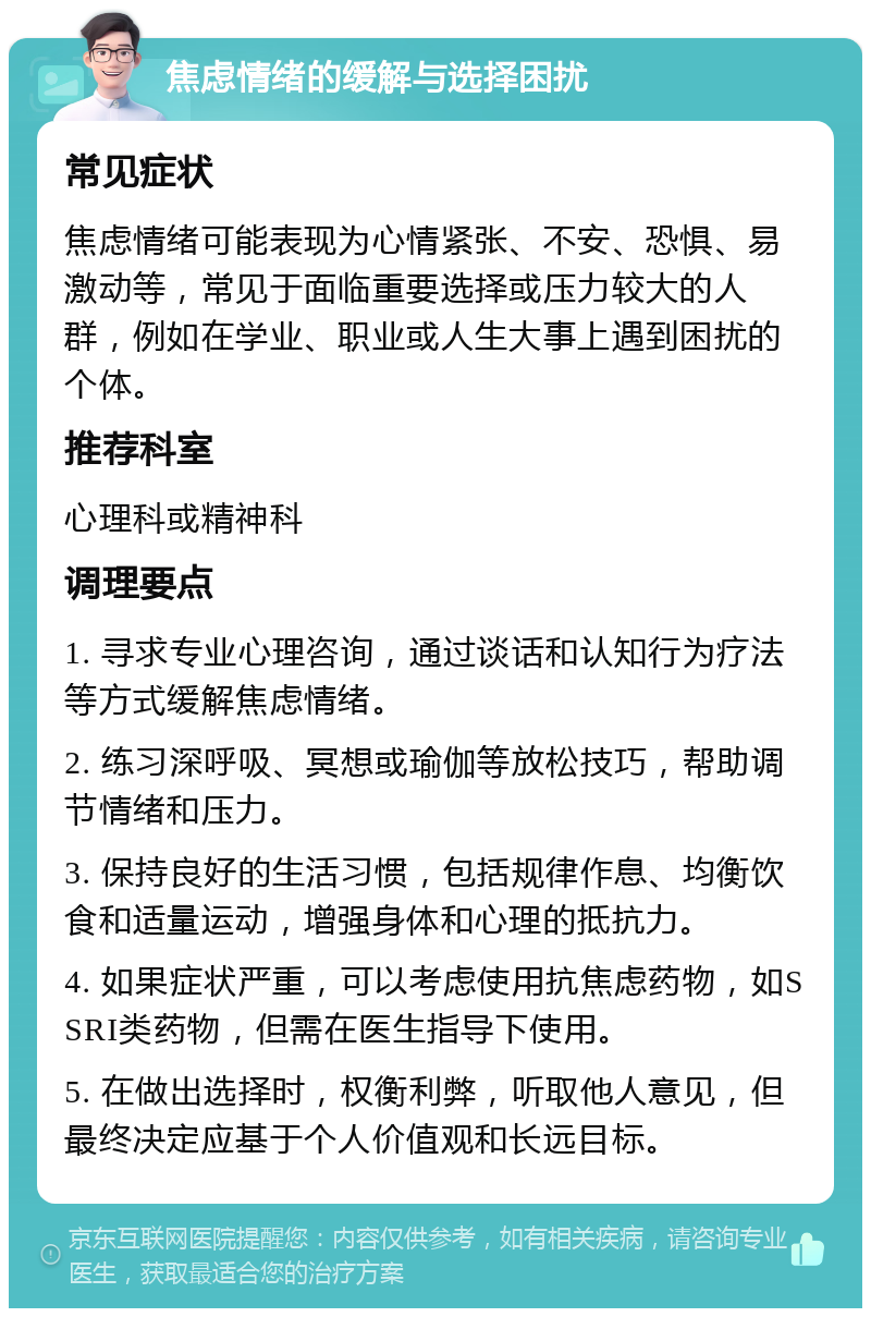 焦虑情绪的缓解与选择困扰 常见症状 焦虑情绪可能表现为心情紧张、不安、恐惧、易激动等，常见于面临重要选择或压力较大的人群，例如在学业、职业或人生大事上遇到困扰的个体。 推荐科室 心理科或精神科 调理要点 1. 寻求专业心理咨询，通过谈话和认知行为疗法等方式缓解焦虑情绪。 2. 练习深呼吸、冥想或瑜伽等放松技巧，帮助调节情绪和压力。 3. 保持良好的生活习惯，包括规律作息、均衡饮食和适量运动，增强身体和心理的抵抗力。 4. 如果症状严重，可以考虑使用抗焦虑药物，如SSRI类药物，但需在医生指导下使用。 5. 在做出选择时，权衡利弊，听取他人意见，但最终决定应基于个人价值观和长远目标。