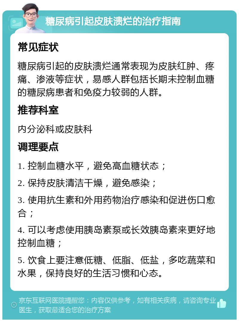 糖尿病引起皮肤溃烂的治疗指南 常见症状 糖尿病引起的皮肤溃烂通常表现为皮肤红肿、疼痛、渗液等症状，易感人群包括长期未控制血糖的糖尿病患者和免疫力较弱的人群。 推荐科室 内分泌科或皮肤科 调理要点 1. 控制血糖水平，避免高血糖状态； 2. 保持皮肤清洁干燥，避免感染； 3. 使用抗生素和外用药物治疗感染和促进伤口愈合； 4. 可以考虑使用胰岛素泵或长效胰岛素来更好地控制血糖； 5. 饮食上要注意低糖、低脂、低盐，多吃蔬菜和水果，保持良好的生活习惯和心态。