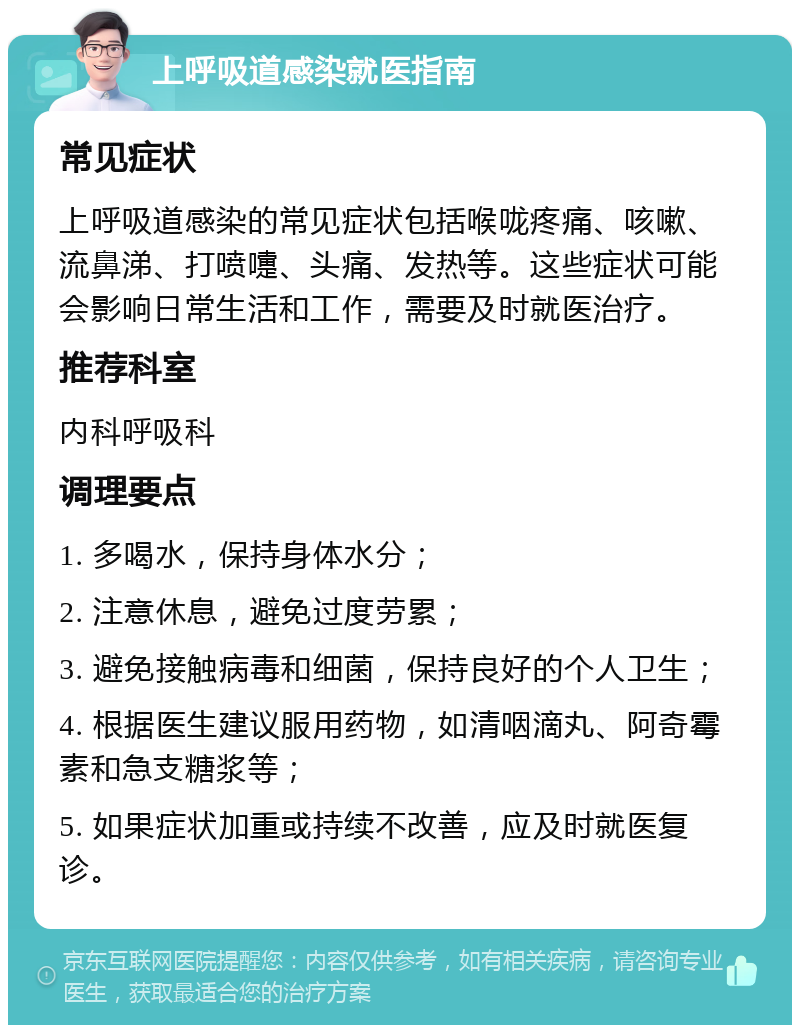 上呼吸道感染就医指南 常见症状 上呼吸道感染的常见症状包括喉咙疼痛、咳嗽、流鼻涕、打喷嚏、头痛、发热等。这些症状可能会影响日常生活和工作，需要及时就医治疗。 推荐科室 内科呼吸科 调理要点 1. 多喝水，保持身体水分； 2. 注意休息，避免过度劳累； 3. 避免接触病毒和细菌，保持良好的个人卫生； 4. 根据医生建议服用药物，如清咽滴丸、阿奇霉素和急支糖浆等； 5. 如果症状加重或持续不改善，应及时就医复诊。