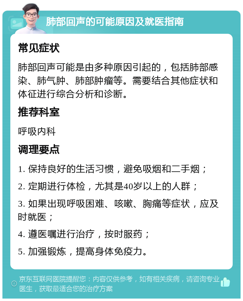 肺部回声的可能原因及就医指南 常见症状 肺部回声可能是由多种原因引起的，包括肺部感染、肺气肿、肺部肿瘤等。需要结合其他症状和体征进行综合分析和诊断。 推荐科室 呼吸内科 调理要点 1. 保持良好的生活习惯，避免吸烟和二手烟； 2. 定期进行体检，尤其是40岁以上的人群； 3. 如果出现呼吸困难、咳嗽、胸痛等症状，应及时就医； 4. 遵医嘱进行治疗，按时服药； 5. 加强锻炼，提高身体免疫力。