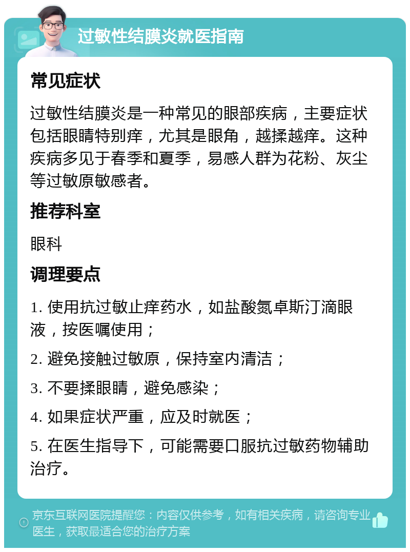 过敏性结膜炎就医指南 常见症状 过敏性结膜炎是一种常见的眼部疾病，主要症状包括眼睛特别痒，尤其是眼角，越揉越痒。这种疾病多见于春季和夏季，易感人群为花粉、灰尘等过敏原敏感者。 推荐科室 眼科 调理要点 1. 使用抗过敏止痒药水，如盐酸氮卓斯汀滴眼液，按医嘱使用； 2. 避免接触过敏原，保持室内清洁； 3. 不要揉眼睛，避免感染； 4. 如果症状严重，应及时就医； 5. 在医生指导下，可能需要口服抗过敏药物辅助治疗。