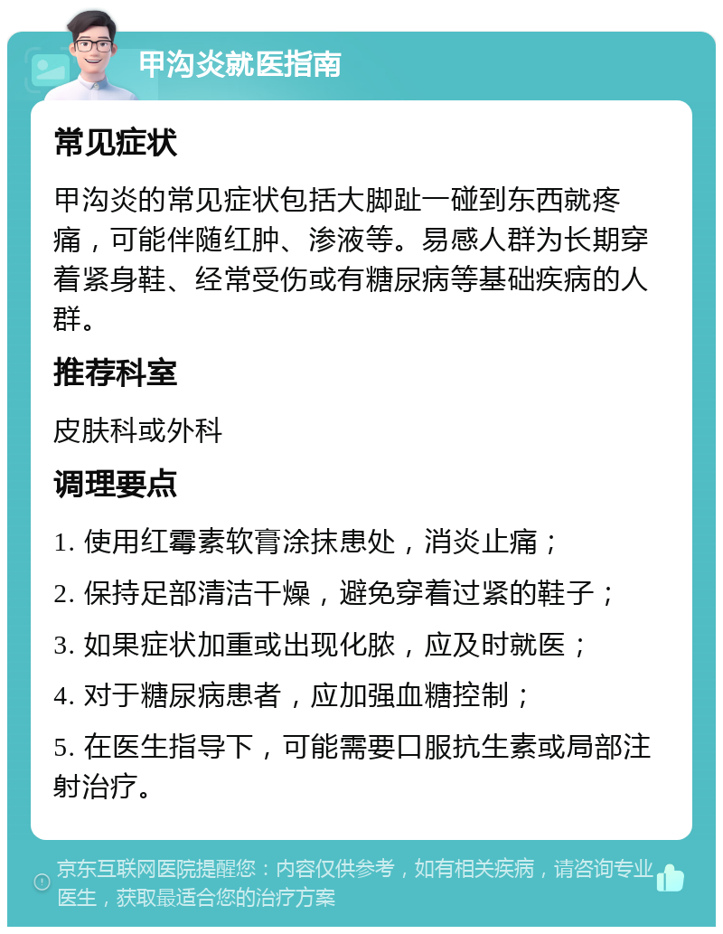 甲沟炎就医指南 常见症状 甲沟炎的常见症状包括大脚趾一碰到东西就疼痛，可能伴随红肿、渗液等。易感人群为长期穿着紧身鞋、经常受伤或有糖尿病等基础疾病的人群。 推荐科室 皮肤科或外科 调理要点 1. 使用红霉素软膏涂抹患处，消炎止痛； 2. 保持足部清洁干燥，避免穿着过紧的鞋子； 3. 如果症状加重或出现化脓，应及时就医； 4. 对于糖尿病患者，应加强血糖控制； 5. 在医生指导下，可能需要口服抗生素或局部注射治疗。