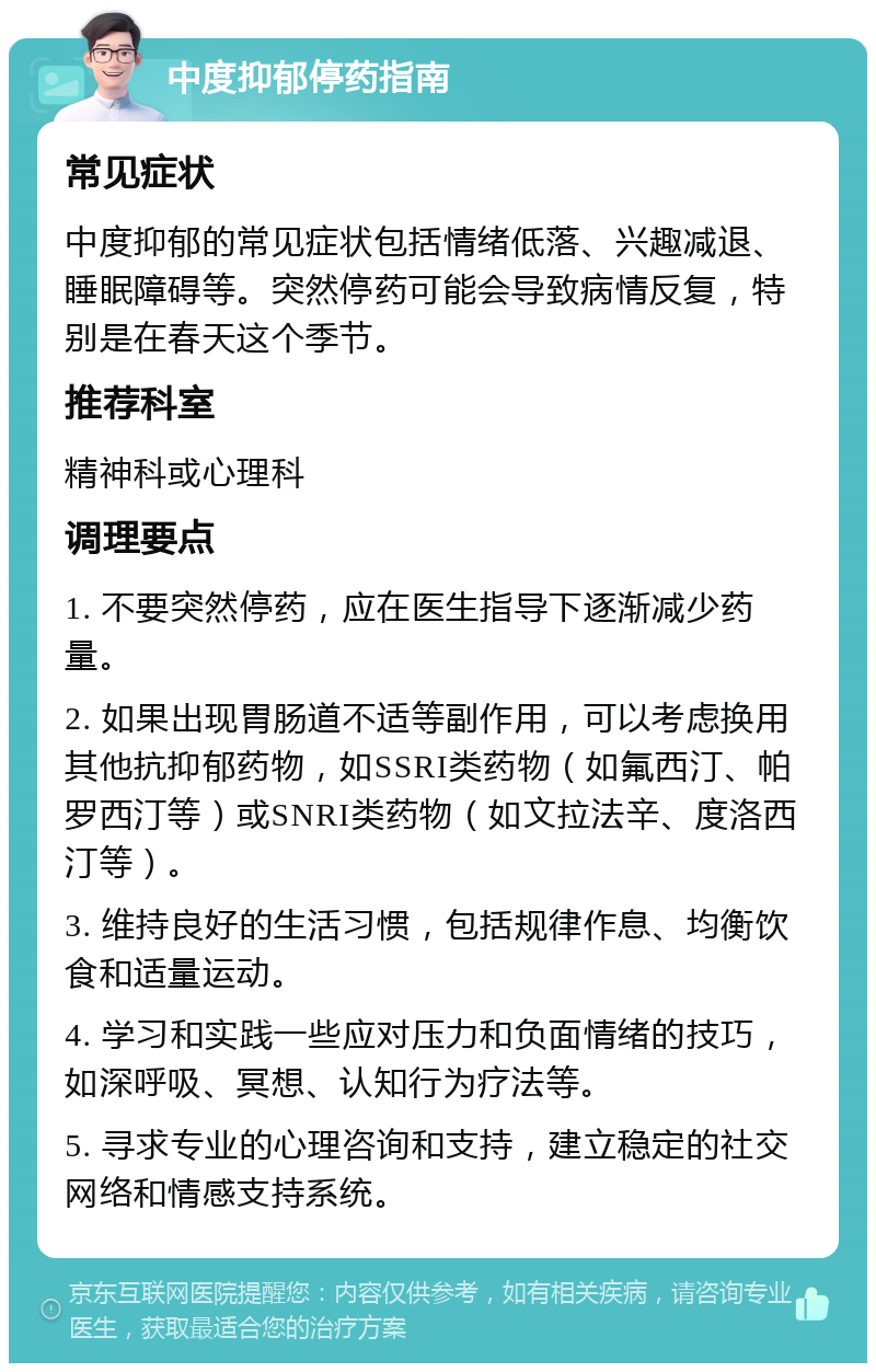 中度抑郁停药指南 常见症状 中度抑郁的常见症状包括情绪低落、兴趣减退、睡眠障碍等。突然停药可能会导致病情反复，特别是在春天这个季节。 推荐科室 精神科或心理科 调理要点 1. 不要突然停药，应在医生指导下逐渐减少药量。 2. 如果出现胃肠道不适等副作用，可以考虑换用其他抗抑郁药物，如SSRI类药物（如氟西汀、帕罗西汀等）或SNRI类药物（如文拉法辛、度洛西汀等）。 3. 维持良好的生活习惯，包括规律作息、均衡饮食和适量运动。 4. 学习和实践一些应对压力和负面情绪的技巧，如深呼吸、冥想、认知行为疗法等。 5. 寻求专业的心理咨询和支持，建立稳定的社交网络和情感支持系统。