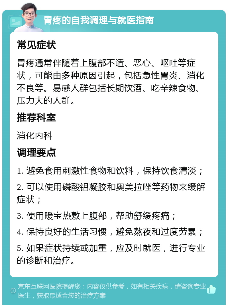 胃疼的自我调理与就医指南 常见症状 胃疼通常伴随着上腹部不适、恶心、呕吐等症状，可能由多种原因引起，包括急性胃炎、消化不良等。易感人群包括长期饮酒、吃辛辣食物、压力大的人群。 推荐科室 消化内科 调理要点 1. 避免食用刺激性食物和饮料，保持饮食清淡； 2. 可以使用磷酸铝凝胶和奥美拉唑等药物来缓解症状； 3. 使用暖宝热敷上腹部，帮助舒缓疼痛； 4. 保持良好的生活习惯，避免熬夜和过度劳累； 5. 如果症状持续或加重，应及时就医，进行专业的诊断和治疗。