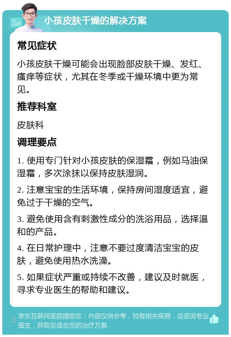 小孩皮肤干燥的解决方案 常见症状 小孩皮肤干燥可能会出现脸部皮肤干燥、发红、瘙痒等症状，尤其在冬季或干燥环境中更为常见。 推荐科室 皮肤科 调理要点 1. 使用专门针对小孩皮肤的保湿霜，例如马油保湿霜，多次涂抹以保持皮肤湿润。 2. 注意宝宝的生活环境，保持房间湿度适宜，避免过于干燥的空气。 3. 避免使用含有刺激性成分的洗浴用品，选择温和的产品。 4. 在日常护理中，注意不要过度清洁宝宝的皮肤，避免使用热水洗澡。 5. 如果症状严重或持续不改善，建议及时就医，寻求专业医生的帮助和建议。