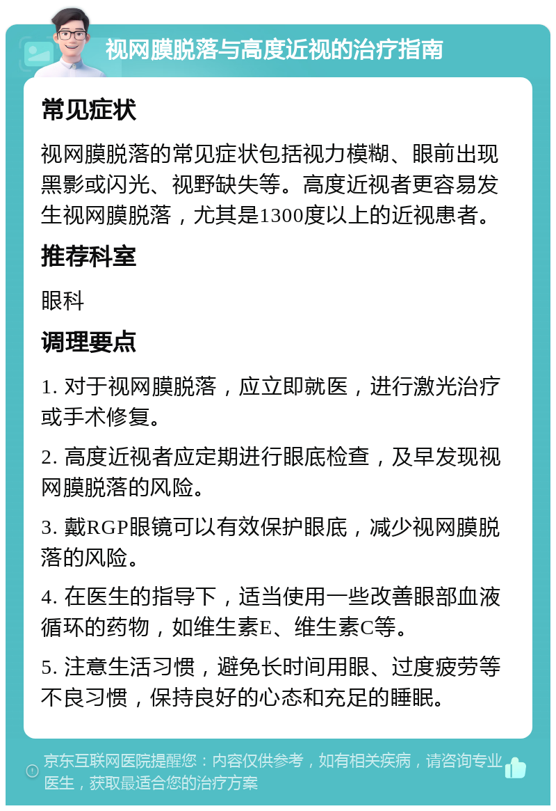 视网膜脱落与高度近视的治疗指南 常见症状 视网膜脱落的常见症状包括视力模糊、眼前出现黑影或闪光、视野缺失等。高度近视者更容易发生视网膜脱落，尤其是1300度以上的近视患者。 推荐科室 眼科 调理要点 1. 对于视网膜脱落，应立即就医，进行激光治疗或手术修复。 2. 高度近视者应定期进行眼底检查，及早发现视网膜脱落的风险。 3. 戴RGP眼镜可以有效保护眼底，减少视网膜脱落的风险。 4. 在医生的指导下，适当使用一些改善眼部血液循环的药物，如维生素E、维生素C等。 5. 注意生活习惯，避免长时间用眼、过度疲劳等不良习惯，保持良好的心态和充足的睡眠。