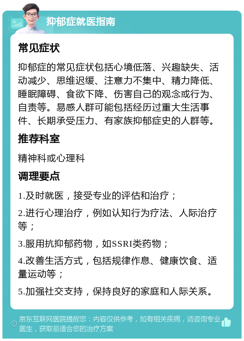 抑郁症就医指南 常见症状 抑郁症的常见症状包括心境低落、兴趣缺失、活动减少、思维迟缓、注意力不集中、精力降低、睡眠障碍、食欲下降、伤害自己的观念或行为、自责等。易感人群可能包括经历过重大生活事件、长期承受压力、有家族抑郁症史的人群等。 推荐科室 精神科或心理科 调理要点 1.及时就医，接受专业的评估和治疗； 2.进行心理治疗，例如认知行为疗法、人际治疗等； 3.服用抗抑郁药物，如SSRI类药物； 4.改善生活方式，包括规律作息、健康饮食、适量运动等； 5.加强社交支持，保持良好的家庭和人际关系。