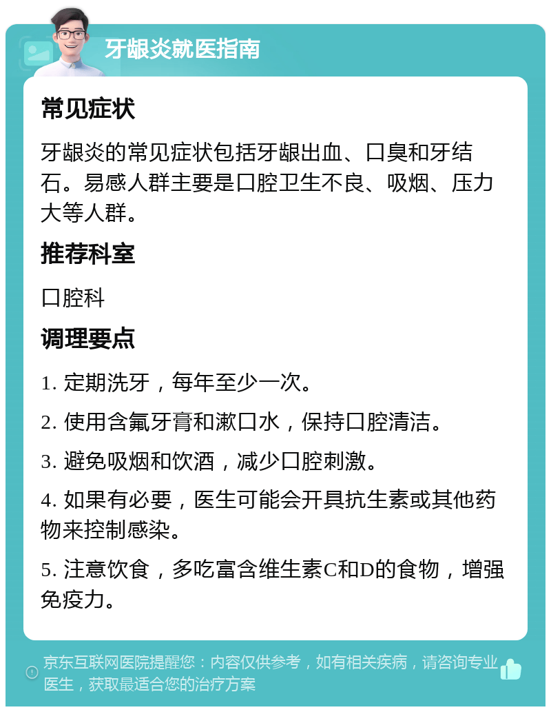 牙龈炎就医指南 常见症状 牙龈炎的常见症状包括牙龈出血、口臭和牙结石。易感人群主要是口腔卫生不良、吸烟、压力大等人群。 推荐科室 口腔科 调理要点 1. 定期洗牙，每年至少一次。 2. 使用含氟牙膏和漱口水，保持口腔清洁。 3. 避免吸烟和饮酒，减少口腔刺激。 4. 如果有必要，医生可能会开具抗生素或其他药物来控制感染。 5. 注意饮食，多吃富含维生素C和D的食物，增强免疫力。
