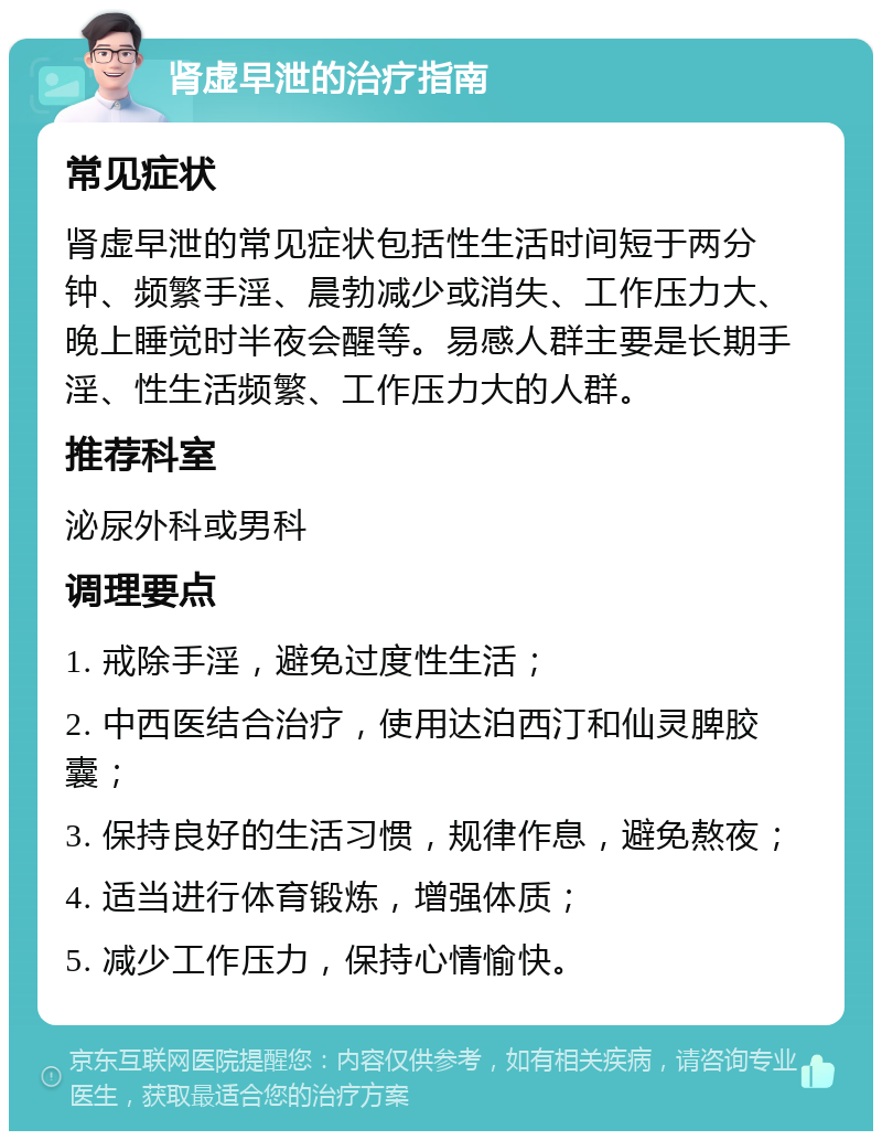 肾虚早泄的治疗指南 常见症状 肾虚早泄的常见症状包括性生活时间短于两分钟、频繁手淫、晨勃减少或消失、工作压力大、晚上睡觉时半夜会醒等。易感人群主要是长期手淫、性生活频繁、工作压力大的人群。 推荐科室 泌尿外科或男科 调理要点 1. 戒除手淫，避免过度性生活； 2. 中西医结合治疗，使用达泊西汀和仙灵脾胶囊； 3. 保持良好的生活习惯，规律作息，避免熬夜； 4. 适当进行体育锻炼，增强体质； 5. 减少工作压力，保持心情愉快。