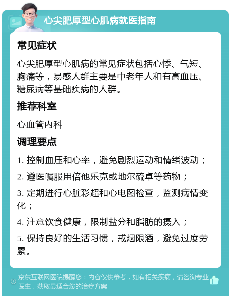 心尖肥厚型心肌病就医指南 常见症状 心尖肥厚型心肌病的常见症状包括心悸、气短、胸痛等，易感人群主要是中老年人和有高血压、糖尿病等基础疾病的人群。 推荐科室 心血管内科 调理要点 1. 控制血压和心率，避免剧烈运动和情绪波动； 2. 遵医嘱服用倍他乐克或地尔硫卓等药物； 3. 定期进行心脏彩超和心电图检查，监测病情变化； 4. 注意饮食健康，限制盐分和脂肪的摄入； 5. 保持良好的生活习惯，戒烟限酒，避免过度劳累。