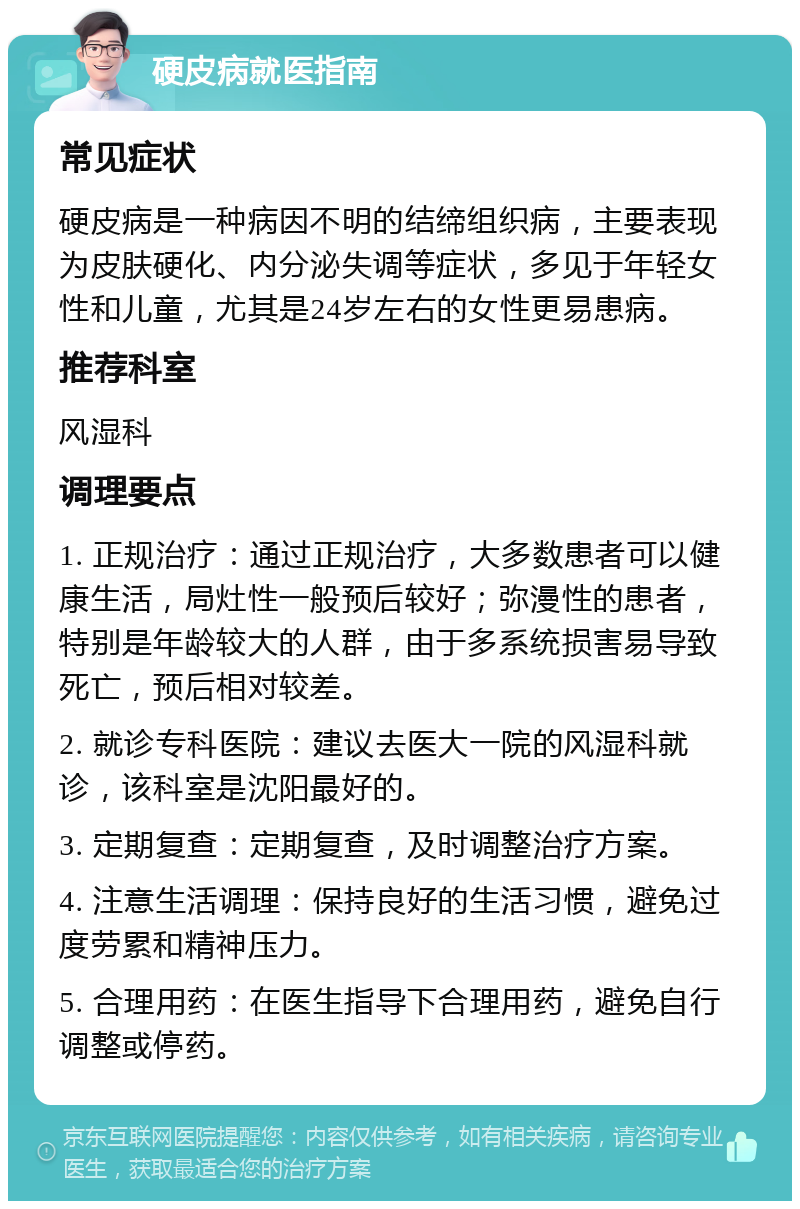 硬皮病就医指南 常见症状 硬皮病是一种病因不明的结缔组织病，主要表现为皮肤硬化、内分泌失调等症状，多见于年轻女性和儿童，尤其是24岁左右的女性更易患病。 推荐科室 风湿科 调理要点 1. 正规治疗：通过正规治疗，大多数患者可以健康生活，局灶性一般预后较好；弥漫性的患者，特别是年龄较大的人群，由于多系统损害易导致死亡，预后相对较差。 2. 就诊专科医院：建议去医大一院的风湿科就诊，该科室是沈阳最好的。 3. 定期复查：定期复查，及时调整治疗方案。 4. 注意生活调理：保持良好的生活习惯，避免过度劳累和精神压力。 5. 合理用药：在医生指导下合理用药，避免自行调整或停药。