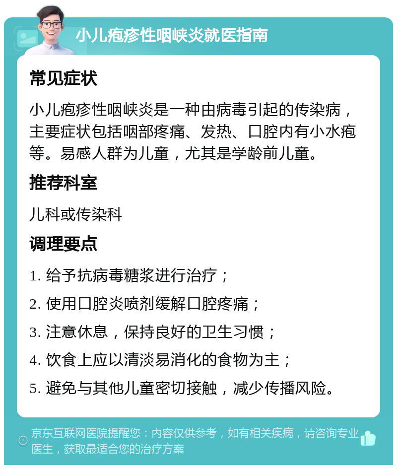 小儿疱疹性咽峡炎就医指南 常见症状 小儿疱疹性咽峡炎是一种由病毒引起的传染病，主要症状包括咽部疼痛、发热、口腔内有小水疱等。易感人群为儿童，尤其是学龄前儿童。 推荐科室 儿科或传染科 调理要点 1. 给予抗病毒糖浆进行治疗； 2. 使用口腔炎喷剂缓解口腔疼痛； 3. 注意休息，保持良好的卫生习惯； 4. 饮食上应以清淡易消化的食物为主； 5. 避免与其他儿童密切接触，减少传播风险。