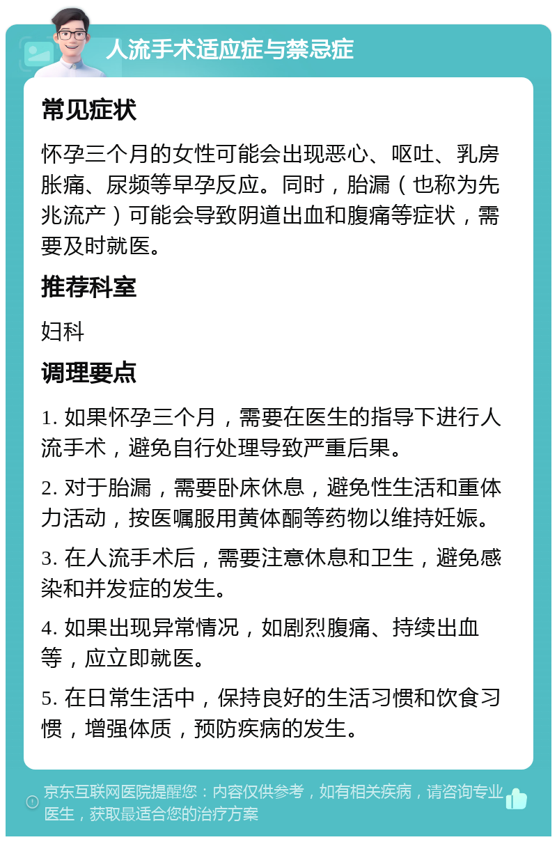 人流手术适应症与禁忌症 常见症状 怀孕三个月的女性可能会出现恶心、呕吐、乳房胀痛、尿频等早孕反应。同时，胎漏（也称为先兆流产）可能会导致阴道出血和腹痛等症状，需要及时就医。 推荐科室 妇科 调理要点 1. 如果怀孕三个月，需要在医生的指导下进行人流手术，避免自行处理导致严重后果。 2. 对于胎漏，需要卧床休息，避免性生活和重体力活动，按医嘱服用黄体酮等药物以维持妊娠。 3. 在人流手术后，需要注意休息和卫生，避免感染和并发症的发生。 4. 如果出现异常情况，如剧烈腹痛、持续出血等，应立即就医。 5. 在日常生活中，保持良好的生活习惯和饮食习惯，增强体质，预防疾病的发生。