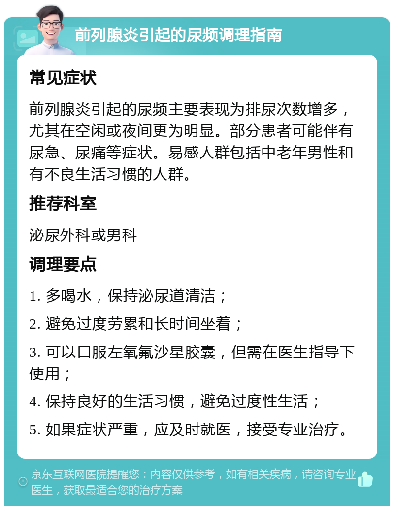 前列腺炎引起的尿频调理指南 常见症状 前列腺炎引起的尿频主要表现为排尿次数增多，尤其在空闲或夜间更为明显。部分患者可能伴有尿急、尿痛等症状。易感人群包括中老年男性和有不良生活习惯的人群。 推荐科室 泌尿外科或男科 调理要点 1. 多喝水，保持泌尿道清洁； 2. 避免过度劳累和长时间坐着； 3. 可以口服左氧氟沙星胶囊，但需在医生指导下使用； 4. 保持良好的生活习惯，避免过度性生活； 5. 如果症状严重，应及时就医，接受专业治疗。