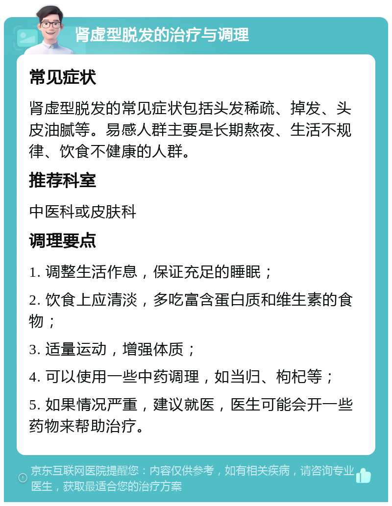 肾虚型脱发的治疗与调理 常见症状 肾虚型脱发的常见症状包括头发稀疏、掉发、头皮油腻等。易感人群主要是长期熬夜、生活不规律、饮食不健康的人群。 推荐科室 中医科或皮肤科 调理要点 1. 调整生活作息，保证充足的睡眠； 2. 饮食上应清淡，多吃富含蛋白质和维生素的食物； 3. 适量运动，增强体质； 4. 可以使用一些中药调理，如当归、枸杞等； 5. 如果情况严重，建议就医，医生可能会开一些药物来帮助治疗。