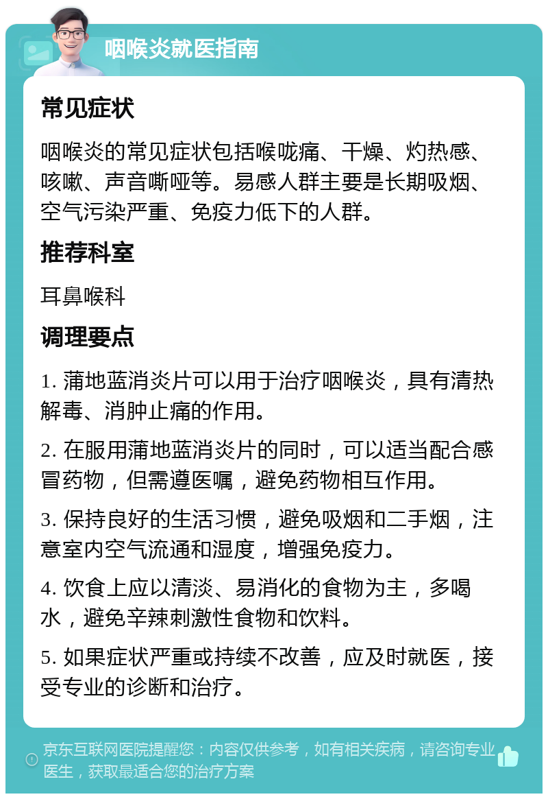 咽喉炎就医指南 常见症状 咽喉炎的常见症状包括喉咙痛、干燥、灼热感、咳嗽、声音嘶哑等。易感人群主要是长期吸烟、空气污染严重、免疫力低下的人群。 推荐科室 耳鼻喉科 调理要点 1. 蒲地蓝消炎片可以用于治疗咽喉炎，具有清热解毒、消肿止痛的作用。 2. 在服用蒲地蓝消炎片的同时，可以适当配合感冒药物，但需遵医嘱，避免药物相互作用。 3. 保持良好的生活习惯，避免吸烟和二手烟，注意室内空气流通和湿度，增强免疫力。 4. 饮食上应以清淡、易消化的食物为主，多喝水，避免辛辣刺激性食物和饮料。 5. 如果症状严重或持续不改善，应及时就医，接受专业的诊断和治疗。