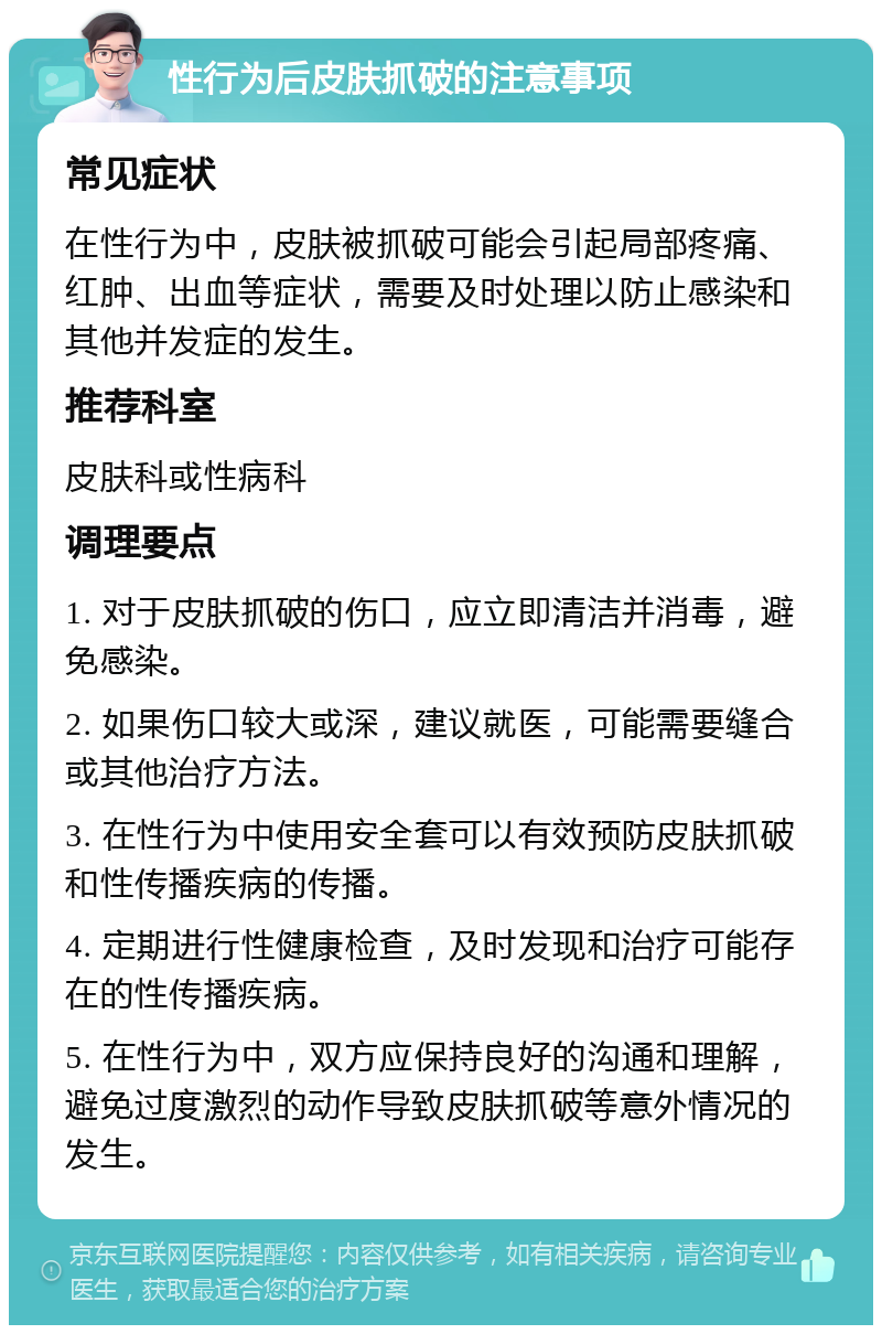 性行为后皮肤抓破的注意事项 常见症状 在性行为中，皮肤被抓破可能会引起局部疼痛、红肿、出血等症状，需要及时处理以防止感染和其他并发症的发生。 推荐科室 皮肤科或性病科 调理要点 1. 对于皮肤抓破的伤口，应立即清洁并消毒，避免感染。 2. 如果伤口较大或深，建议就医，可能需要缝合或其他治疗方法。 3. 在性行为中使用安全套可以有效预防皮肤抓破和性传播疾病的传播。 4. 定期进行性健康检查，及时发现和治疗可能存在的性传播疾病。 5. 在性行为中，双方应保持良好的沟通和理解，避免过度激烈的动作导致皮肤抓破等意外情况的发生。