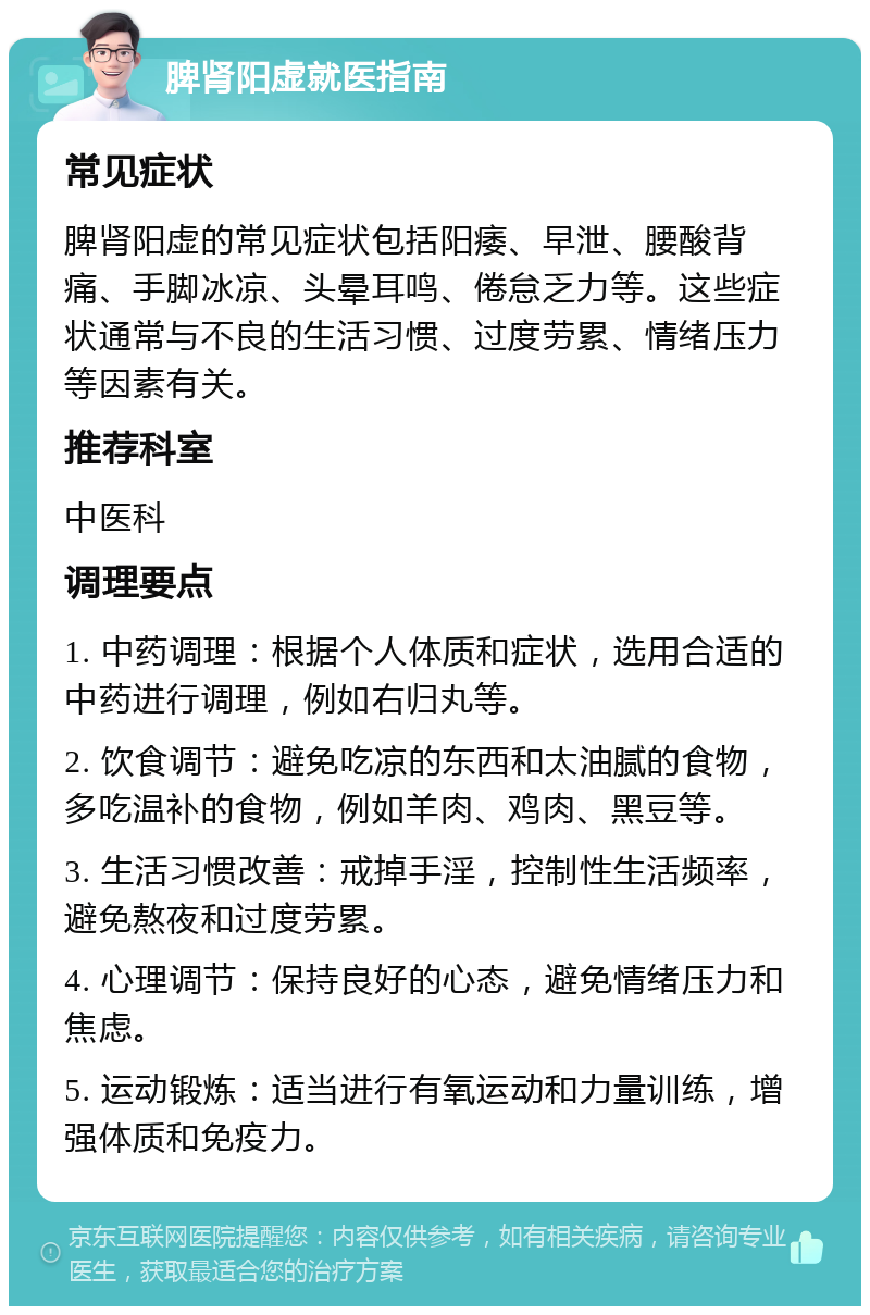 脾肾阳虚就医指南 常见症状 脾肾阳虚的常见症状包括阳痿、早泄、腰酸背痛、手脚冰凉、头晕耳鸣、倦怠乏力等。这些症状通常与不良的生活习惯、过度劳累、情绪压力等因素有关。 推荐科室 中医科 调理要点 1. 中药调理：根据个人体质和症状，选用合适的中药进行调理，例如右归丸等。 2. 饮食调节：避免吃凉的东西和太油腻的食物，多吃温补的食物，例如羊肉、鸡肉、黑豆等。 3. 生活习惯改善：戒掉手淫，控制性生活频率，避免熬夜和过度劳累。 4. 心理调节：保持良好的心态，避免情绪压力和焦虑。 5. 运动锻炼：适当进行有氧运动和力量训练，增强体质和免疫力。