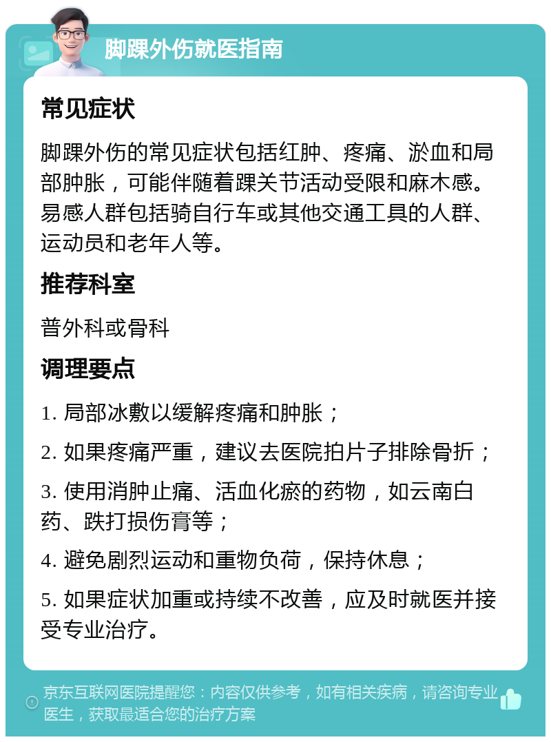 脚踝外伤就医指南 常见症状 脚踝外伤的常见症状包括红肿、疼痛、淤血和局部肿胀，可能伴随着踝关节活动受限和麻木感。易感人群包括骑自行车或其他交通工具的人群、运动员和老年人等。 推荐科室 普外科或骨科 调理要点 1. 局部冰敷以缓解疼痛和肿胀； 2. 如果疼痛严重，建议去医院拍片子排除骨折； 3. 使用消肿止痛、活血化瘀的药物，如云南白药、跌打损伤膏等； 4. 避免剧烈运动和重物负荷，保持休息； 5. 如果症状加重或持续不改善，应及时就医并接受专业治疗。