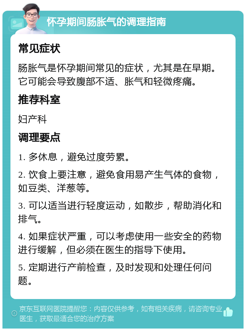 怀孕期间肠胀气的调理指南 常见症状 肠胀气是怀孕期间常见的症状，尤其是在早期。它可能会导致腹部不适、胀气和轻微疼痛。 推荐科室 妇产科 调理要点 1. 多休息，避免过度劳累。 2. 饮食上要注意，避免食用易产生气体的食物，如豆类、洋葱等。 3. 可以适当进行轻度运动，如散步，帮助消化和排气。 4. 如果症状严重，可以考虑使用一些安全的药物进行缓解，但必须在医生的指导下使用。 5. 定期进行产前检查，及时发现和处理任何问题。