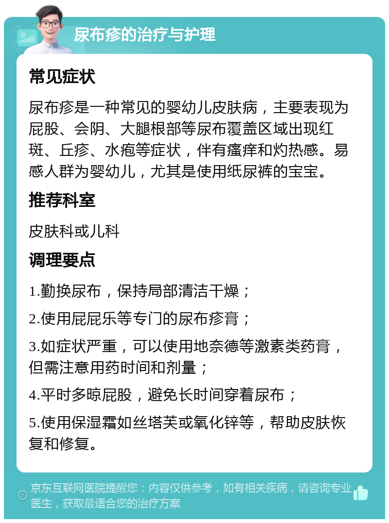 尿布疹的治疗与护理 常见症状 尿布疹是一种常见的婴幼儿皮肤病，主要表现为屁股、会阴、大腿根部等尿布覆盖区域出现红斑、丘疹、水疱等症状，伴有瘙痒和灼热感。易感人群为婴幼儿，尤其是使用纸尿裤的宝宝。 推荐科室 皮肤科或儿科 调理要点 1.勤换尿布，保持局部清洁干燥； 2.使用屁屁乐等专门的尿布疹膏； 3.如症状严重，可以使用地奈德等激素类药膏，但需注意用药时间和剂量； 4.平时多晾屁股，避免长时间穿着尿布； 5.使用保湿霜如丝塔芙或氧化锌等，帮助皮肤恢复和修复。