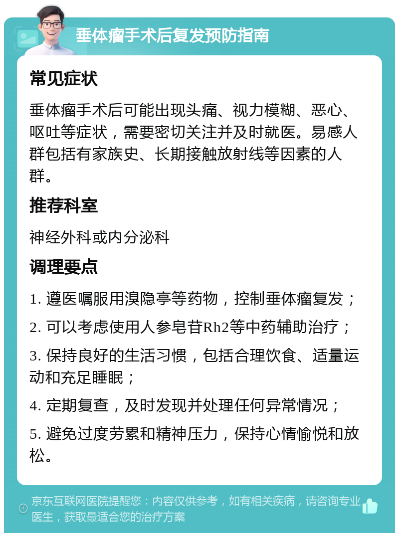 垂体瘤手术后复发预防指南 常见症状 垂体瘤手术后可能出现头痛、视力模糊、恶心、呕吐等症状，需要密切关注并及时就医。易感人群包括有家族史、长期接触放射线等因素的人群。 推荐科室 神经外科或内分泌科 调理要点 1. 遵医嘱服用溴隐亭等药物，控制垂体瘤复发； 2. 可以考虑使用人参皂苷Rh2等中药辅助治疗； 3. 保持良好的生活习惯，包括合理饮食、适量运动和充足睡眠； 4. 定期复查，及时发现并处理任何异常情况； 5. 避免过度劳累和精神压力，保持心情愉悦和放松。