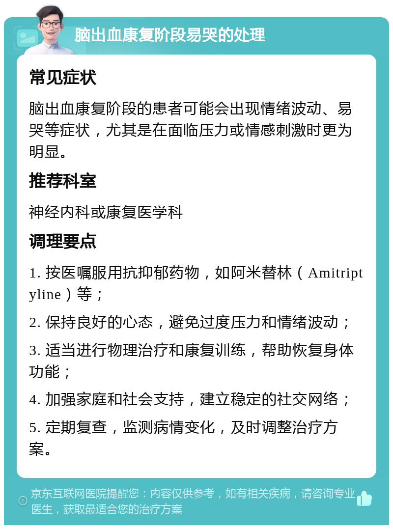 脑出血康复阶段易哭的处理 常见症状 脑出血康复阶段的患者可能会出现情绪波动、易哭等症状，尤其是在面临压力或情感刺激时更为明显。 推荐科室 神经内科或康复医学科 调理要点 1. 按医嘱服用抗抑郁药物，如阿米替林（Amitriptyline）等； 2. 保持良好的心态，避免过度压力和情绪波动； 3. 适当进行物理治疗和康复训练，帮助恢复身体功能； 4. 加强家庭和社会支持，建立稳定的社交网络； 5. 定期复查，监测病情变化，及时调整治疗方案。