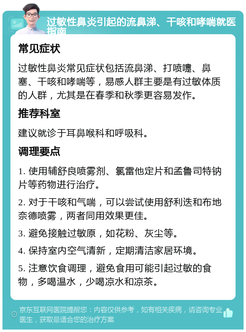 过敏性鼻炎引起的流鼻涕、干咳和哮喘就医指南 常见症状 过敏性鼻炎常见症状包括流鼻涕、打喷嚏、鼻塞、干咳和哮喘等，易感人群主要是有过敏体质的人群，尤其是在春季和秋季更容易发作。 推荐科室 建议就诊于耳鼻喉科和呼吸科。 调理要点 1. 使用辅舒良喷雾剂、氯雷他定片和孟鲁司特钠片等药物进行治疗。 2. 对于干咳和气喘，可以尝试使用舒利迭和布地奈德喷雾，两者同用效果更佳。 3. 避免接触过敏原，如花粉、灰尘等。 4. 保持室内空气清新，定期清洁家居环境。 5. 注意饮食调理，避免食用可能引起过敏的食物，多喝温水，少喝凉水和凉茶。