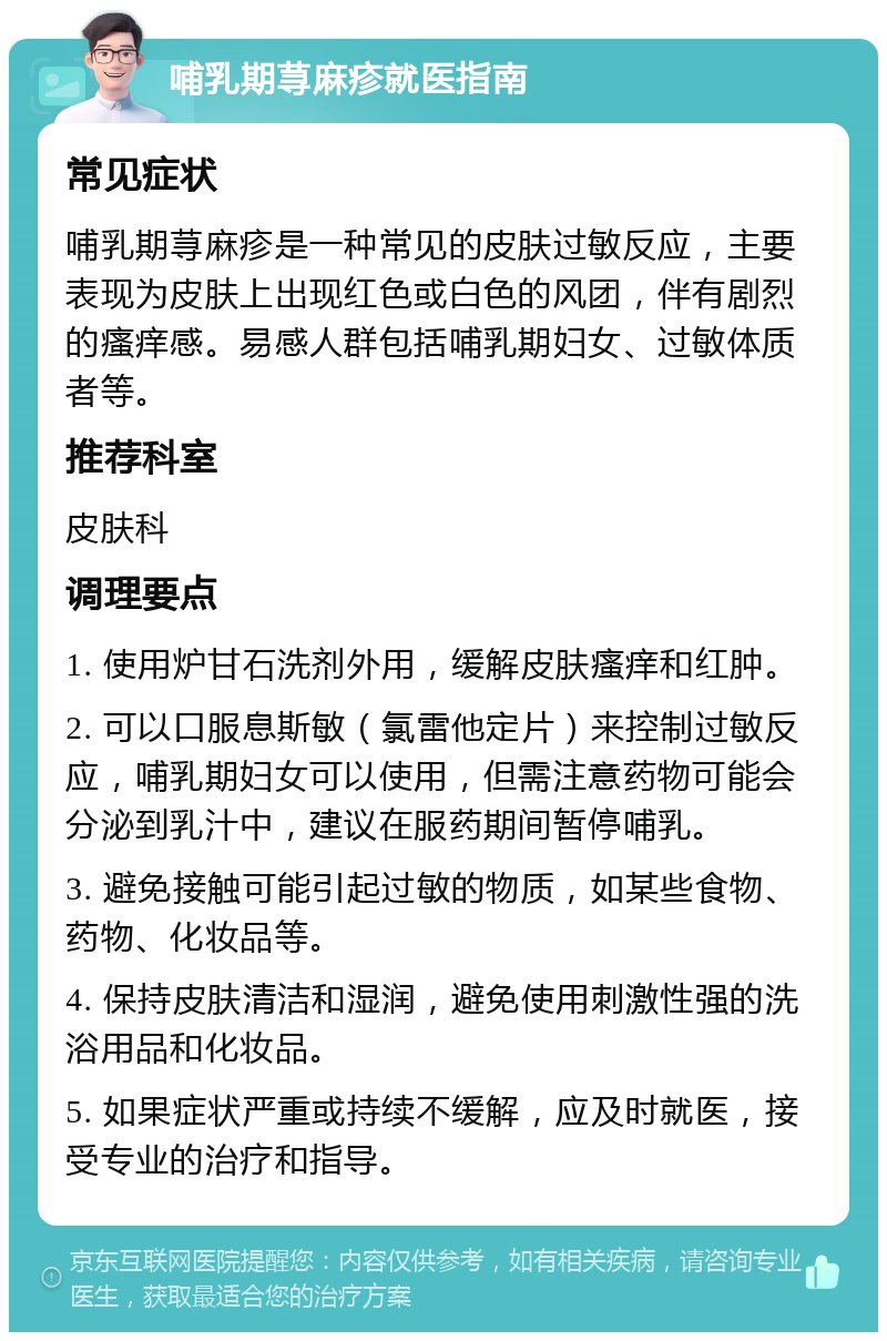 哺乳期荨麻疹就医指南 常见症状 哺乳期荨麻疹是一种常见的皮肤过敏反应，主要表现为皮肤上出现红色或白色的风团，伴有剧烈的瘙痒感。易感人群包括哺乳期妇女、过敏体质者等。 推荐科室 皮肤科 调理要点 1. 使用炉甘石洗剂外用，缓解皮肤瘙痒和红肿。 2. 可以口服息斯敏（氯雷他定片）来控制过敏反应，哺乳期妇女可以使用，但需注意药物可能会分泌到乳汁中，建议在服药期间暂停哺乳。 3. 避免接触可能引起过敏的物质，如某些食物、药物、化妆品等。 4. 保持皮肤清洁和湿润，避免使用刺激性强的洗浴用品和化妆品。 5. 如果症状严重或持续不缓解，应及时就医，接受专业的治疗和指导。