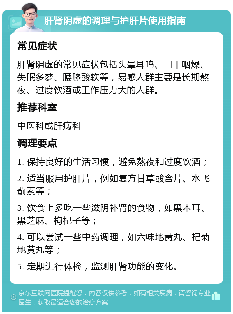 肝肾阴虚的调理与护肝片使用指南 常见症状 肝肾阴虚的常见症状包括头晕耳鸣、口干咽燥、失眠多梦、腰膝酸软等，易感人群主要是长期熬夜、过度饮酒或工作压力大的人群。 推荐科室 中医科或肝病科 调理要点 1. 保持良好的生活习惯，避免熬夜和过度饮酒； 2. 适当服用护肝片，例如复方甘草酸含片、水飞蓟素等； 3. 饮食上多吃一些滋阴补肾的食物，如黑木耳、黑芝麻、枸杞子等； 4. 可以尝试一些中药调理，如六味地黄丸、杞菊地黄丸等； 5. 定期进行体检，监测肝肾功能的变化。