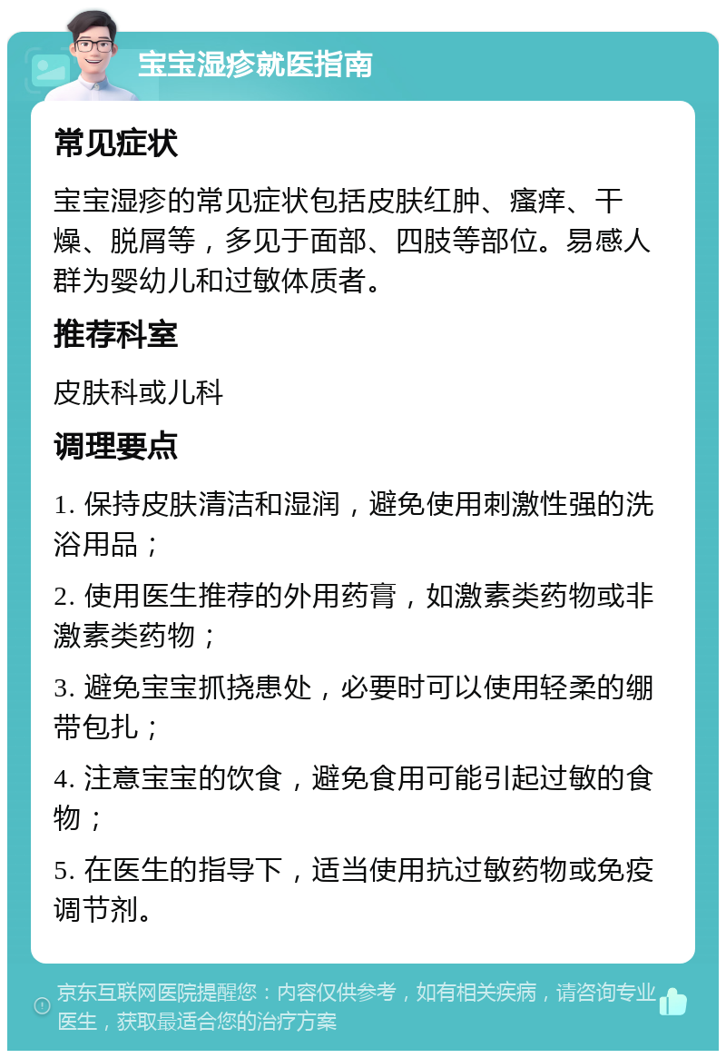 宝宝湿疹就医指南 常见症状 宝宝湿疹的常见症状包括皮肤红肿、瘙痒、干燥、脱屑等，多见于面部、四肢等部位。易感人群为婴幼儿和过敏体质者。 推荐科室 皮肤科或儿科 调理要点 1. 保持皮肤清洁和湿润，避免使用刺激性强的洗浴用品； 2. 使用医生推荐的外用药膏，如激素类药物或非激素类药物； 3. 避免宝宝抓挠患处，必要时可以使用轻柔的绷带包扎； 4. 注意宝宝的饮食，避免食用可能引起过敏的食物； 5. 在医生的指导下，适当使用抗过敏药物或免疫调节剂。