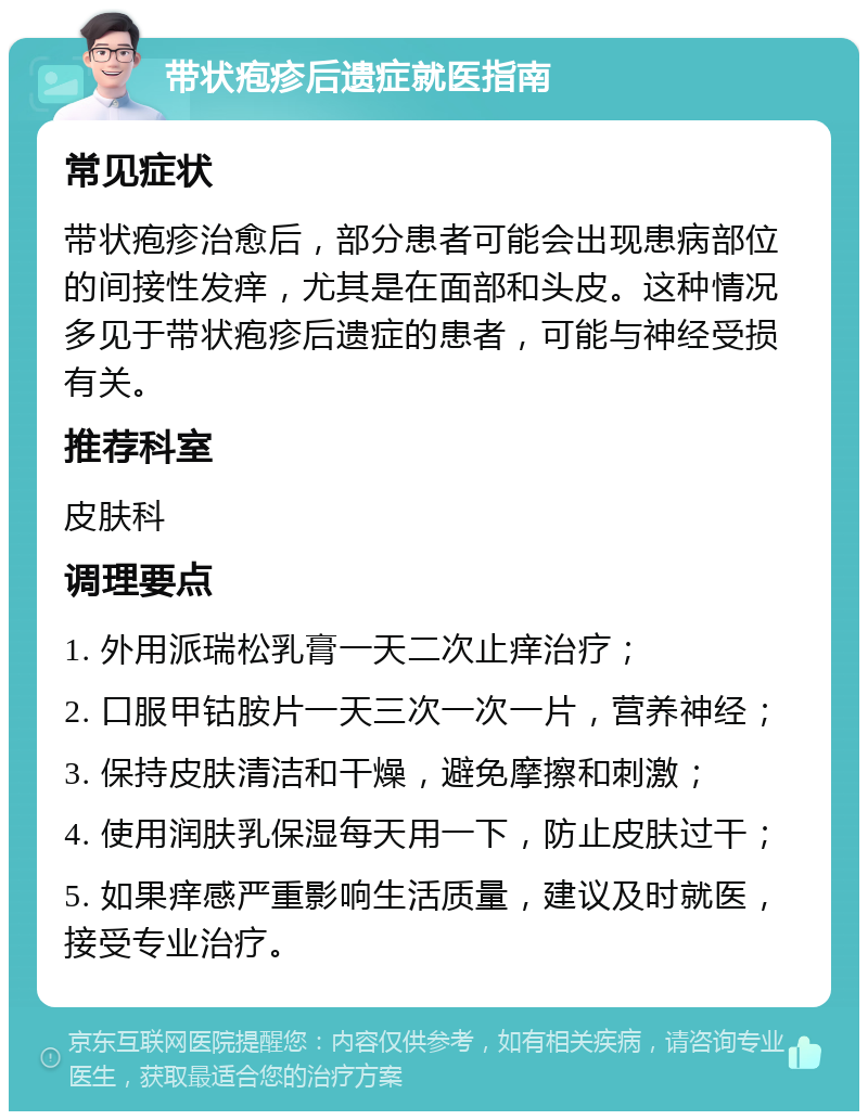 带状疱疹后遗症就医指南 常见症状 带状疱疹治愈后，部分患者可能会出现患病部位的间接性发痒，尤其是在面部和头皮。这种情况多见于带状疱疹后遗症的患者，可能与神经受损有关。 推荐科室 皮肤科 调理要点 1. 外用派瑞松乳膏一天二次止痒治疗； 2. 口服甲钴胺片一天三次一次一片，营养神经； 3. 保持皮肤清洁和干燥，避免摩擦和刺激； 4. 使用润肤乳保湿每天用一下，防止皮肤过干； 5. 如果痒感严重影响生活质量，建议及时就医，接受专业治疗。