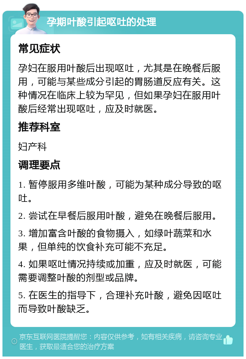 孕期叶酸引起呕吐的处理 常见症状 孕妇在服用叶酸后出现呕吐，尤其是在晚餐后服用，可能与某些成分引起的胃肠道反应有关。这种情况在临床上较为罕见，但如果孕妇在服用叶酸后经常出现呕吐，应及时就医。 推荐科室 妇产科 调理要点 1. 暂停服用多维叶酸，可能为某种成分导致的呕吐。 2. 尝试在早餐后服用叶酸，避免在晚餐后服用。 3. 增加富含叶酸的食物摄入，如绿叶蔬菜和水果，但单纯的饮食补充可能不充足。 4. 如果呕吐情况持续或加重，应及时就医，可能需要调整叶酸的剂型或品牌。 5. 在医生的指导下，合理补充叶酸，避免因呕吐而导致叶酸缺乏。