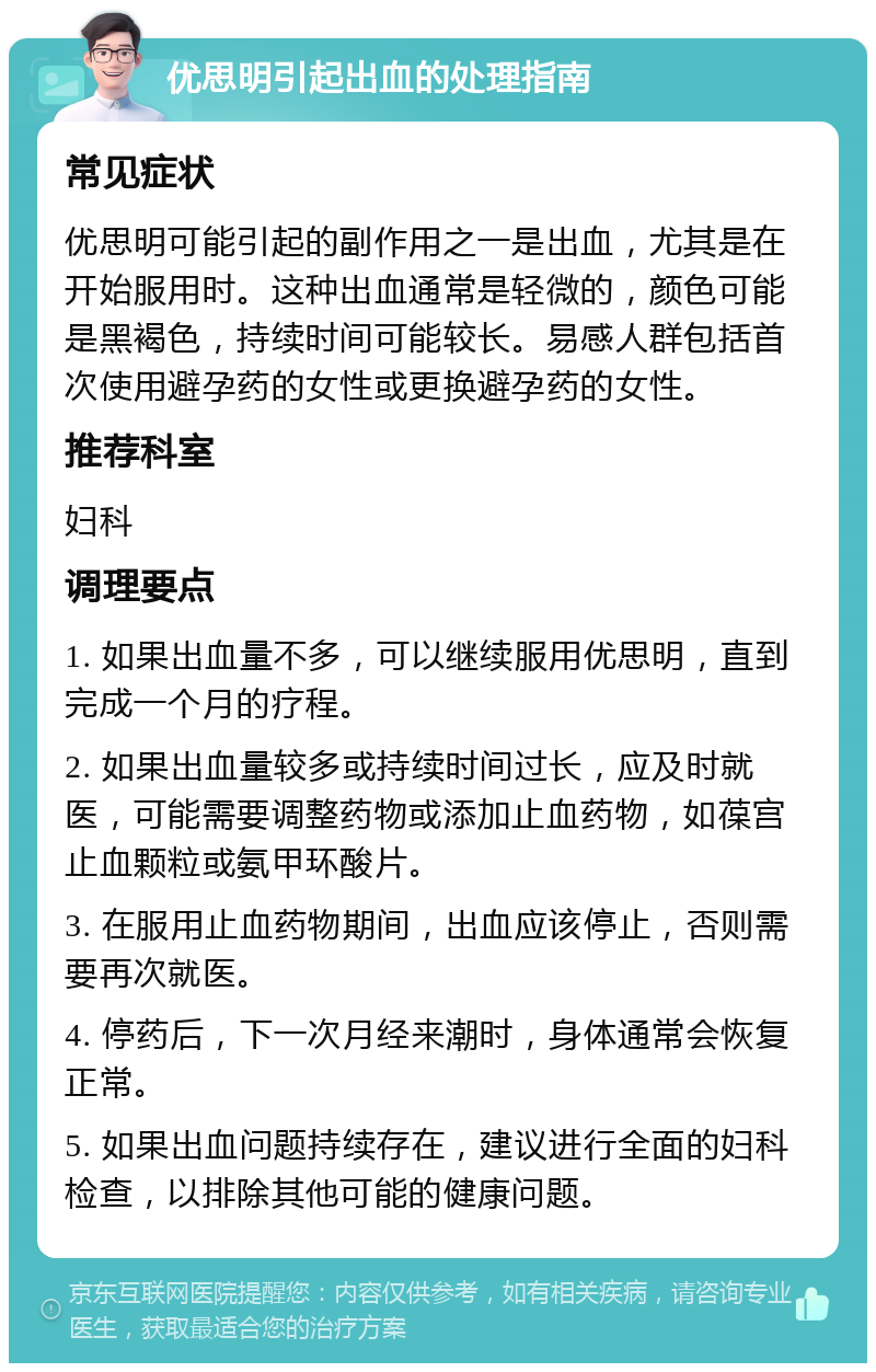 优思明引起出血的处理指南 常见症状 优思明可能引起的副作用之一是出血，尤其是在开始服用时。这种出血通常是轻微的，颜色可能是黑褐色，持续时间可能较长。易感人群包括首次使用避孕药的女性或更换避孕药的女性。 推荐科室 妇科 调理要点 1. 如果出血量不多，可以继续服用优思明，直到完成一个月的疗程。 2. 如果出血量较多或持续时间过长，应及时就医，可能需要调整药物或添加止血药物，如葆宫止血颗粒或氨甲环酸片。 3. 在服用止血药物期间，出血应该停止，否则需要再次就医。 4. 停药后，下一次月经来潮时，身体通常会恢复正常。 5. 如果出血问题持续存在，建议进行全面的妇科检查，以排除其他可能的健康问题。