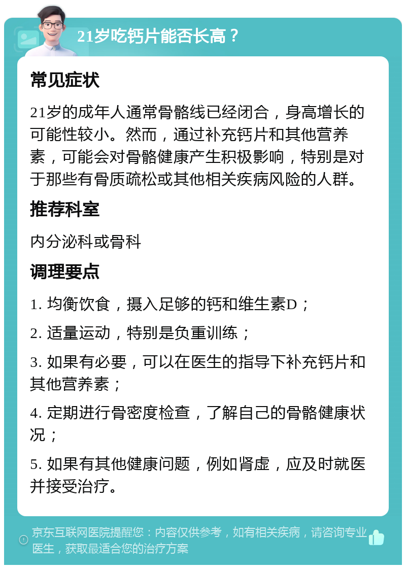 21岁吃钙片能否长高？ 常见症状 21岁的成年人通常骨骼线已经闭合，身高增长的可能性较小。然而，通过补充钙片和其他营养素，可能会对骨骼健康产生积极影响，特别是对于那些有骨质疏松或其他相关疾病风险的人群。 推荐科室 内分泌科或骨科 调理要点 1. 均衡饮食，摄入足够的钙和维生素D； 2. 适量运动，特别是负重训练； 3. 如果有必要，可以在医生的指导下补充钙片和其他营养素； 4. 定期进行骨密度检查，了解自己的骨骼健康状况； 5. 如果有其他健康问题，例如肾虚，应及时就医并接受治疗。