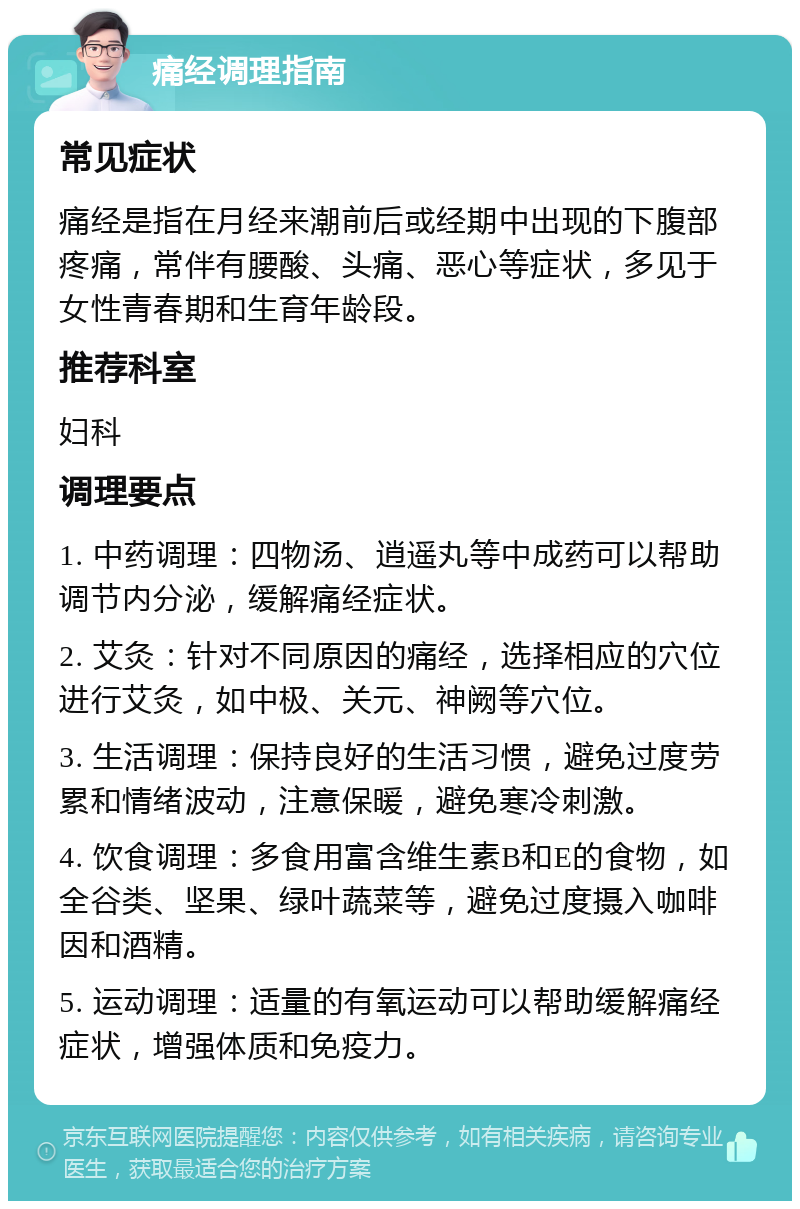 痛经调理指南 常见症状 痛经是指在月经来潮前后或经期中出现的下腹部疼痛，常伴有腰酸、头痛、恶心等症状，多见于女性青春期和生育年龄段。 推荐科室 妇科 调理要点 1. 中药调理：四物汤、逍遥丸等中成药可以帮助调节内分泌，缓解痛经症状。 2. 艾灸：针对不同原因的痛经，选择相应的穴位进行艾灸，如中极、关元、神阙等穴位。 3. 生活调理：保持良好的生活习惯，避免过度劳累和情绪波动，注意保暖，避免寒冷刺激。 4. 饮食调理：多食用富含维生素B和E的食物，如全谷类、坚果、绿叶蔬菜等，避免过度摄入咖啡因和酒精。 5. 运动调理：适量的有氧运动可以帮助缓解痛经症状，增强体质和免疫力。