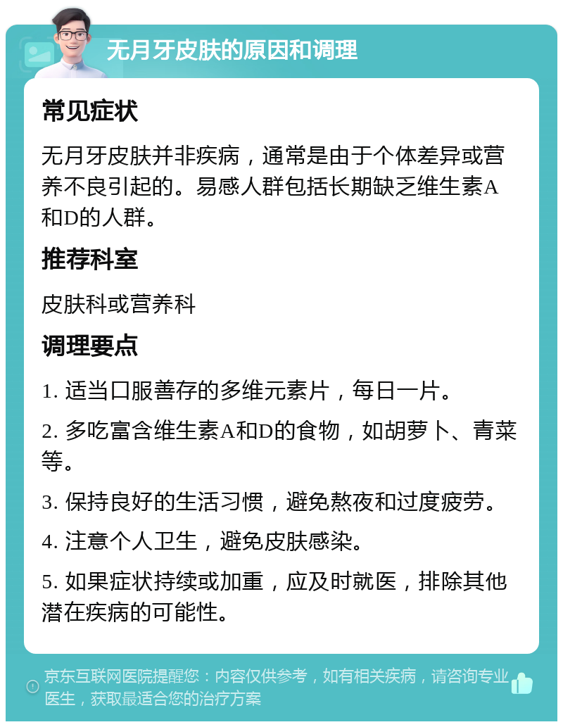 无月牙皮肤的原因和调理 常见症状 无月牙皮肤并非疾病，通常是由于个体差异或营养不良引起的。易感人群包括长期缺乏维生素A和D的人群。 推荐科室 皮肤科或营养科 调理要点 1. 适当口服善存的多维元素片，每日一片。 2. 多吃富含维生素A和D的食物，如胡萝卜、青菜等。 3. 保持良好的生活习惯，避免熬夜和过度疲劳。 4. 注意个人卫生，避免皮肤感染。 5. 如果症状持续或加重，应及时就医，排除其他潜在疾病的可能性。