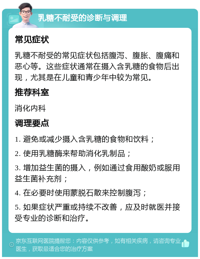 乳糖不耐受的诊断与调理 常见症状 乳糖不耐受的常见症状包括腹泻、腹胀、腹痛和恶心等。这些症状通常在摄入含乳糖的食物后出现，尤其是在儿童和青少年中较为常见。 推荐科室 消化内科 调理要点 1. 避免或减少摄入含乳糖的食物和饮料； 2. 使用乳糖酶来帮助消化乳制品； 3. 增加益生菌的摄入，例如通过食用酸奶或服用益生菌补充剂； 4. 在必要时使用蒙脱石散来控制腹泻； 5. 如果症状严重或持续不改善，应及时就医并接受专业的诊断和治疗。