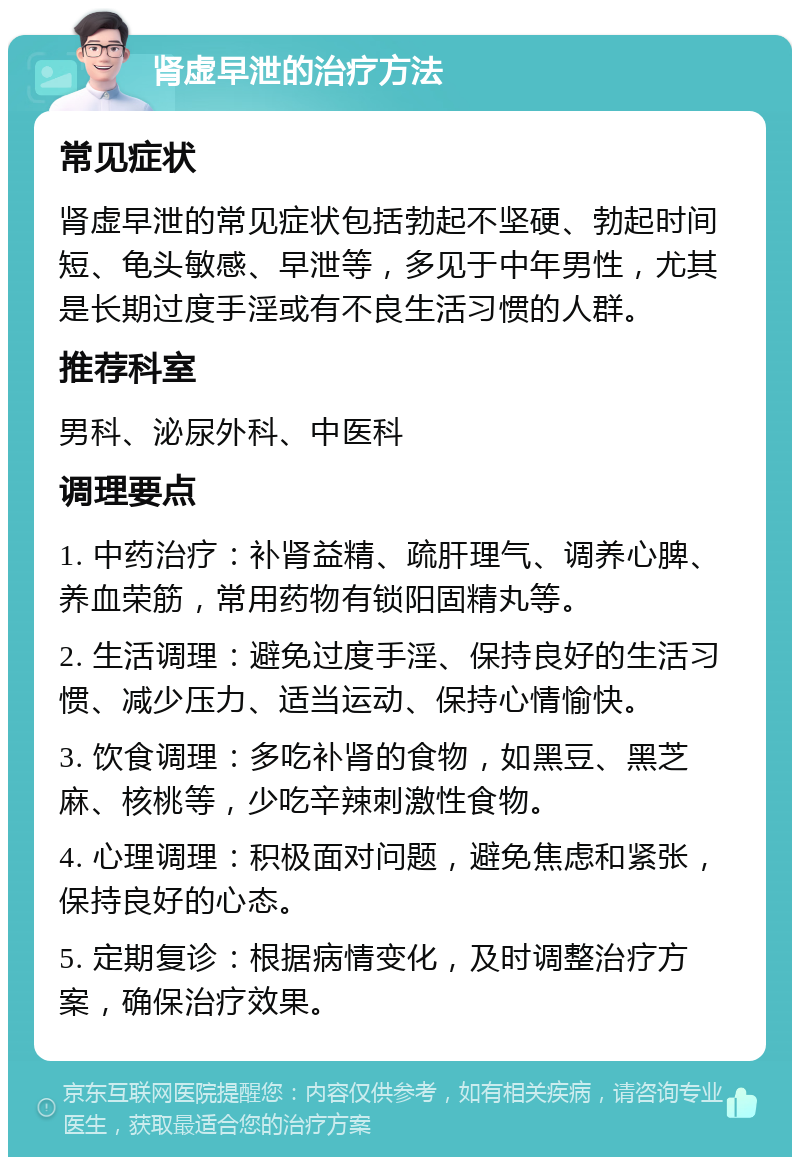 肾虚早泄的治疗方法 常见症状 肾虚早泄的常见症状包括勃起不坚硬、勃起时间短、龟头敏感、早泄等，多见于中年男性，尤其是长期过度手淫或有不良生活习惯的人群。 推荐科室 男科、泌尿外科、中医科 调理要点 1. 中药治疗：补肾益精、疏肝理气、调养心脾、养血荣筋，常用药物有锁阳固精丸等。 2. 生活调理：避免过度手淫、保持良好的生活习惯、减少压力、适当运动、保持心情愉快。 3. 饮食调理：多吃补肾的食物，如黑豆、黑芝麻、核桃等，少吃辛辣刺激性食物。 4. 心理调理：积极面对问题，避免焦虑和紧张，保持良好的心态。 5. 定期复诊：根据病情变化，及时调整治疗方案，确保治疗效果。