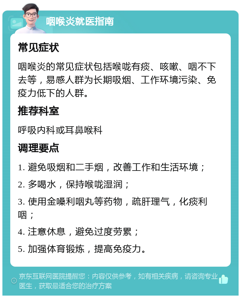 咽喉炎就医指南 常见症状 咽喉炎的常见症状包括喉咙有痰、咳嗽、咽不下去等，易感人群为长期吸烟、工作环境污染、免疫力低下的人群。 推荐科室 呼吸内科或耳鼻喉科 调理要点 1. 避免吸烟和二手烟，改善工作和生活环境； 2. 多喝水，保持喉咙湿润； 3. 使用金嗓利咽丸等药物，疏肝理气，化痰利咽； 4. 注意休息，避免过度劳累； 5. 加强体育锻炼，提高免疫力。